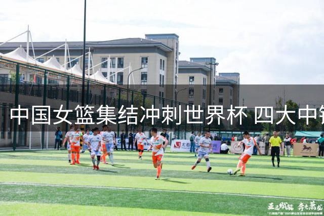 中国女篮集结冲刺世界杯 四大中锋取舍牵动球迷心弦