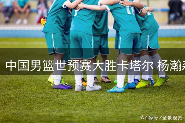 中国男篮世预赛大胜卡塔尔 杨瀚森篮下显威