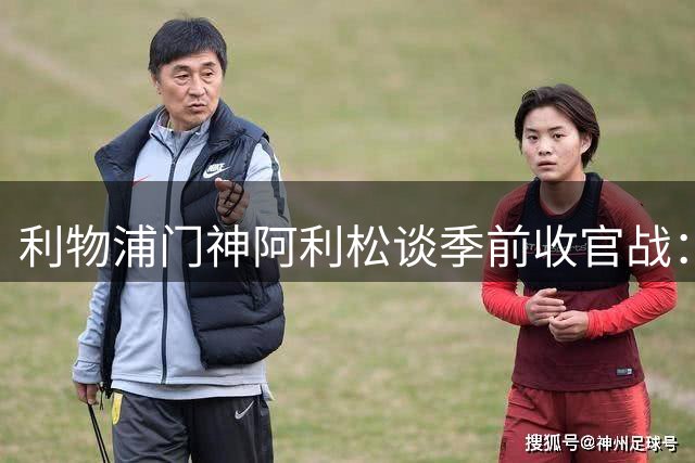 利物浦门神阿利松谈季前收官战：胜利重振士气 新援表现抢眼