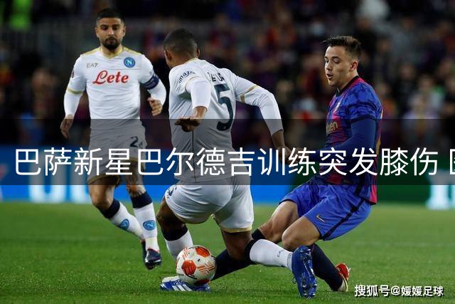 巴萨新星巴尔德吉训练突发膝伤 医疗团队评估或需长期休战
