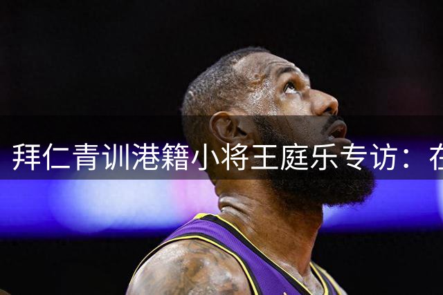 拜仁青训港籍小将王庭乐专访：在德甲豪门淬炼的守门员梦想