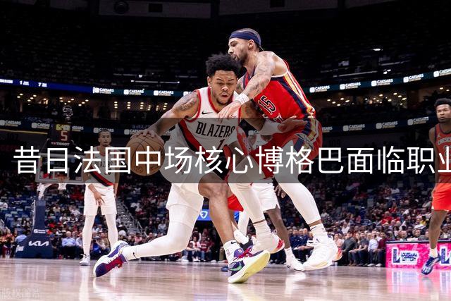昔日法国中场核心博格巴面临职业生涯低谷
