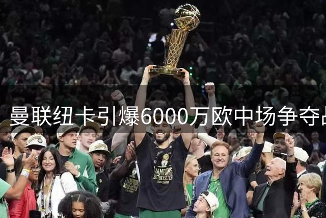 曼联纽卡引爆6000万欧中场争夺战 瑞典新星成夏窗香饽饽