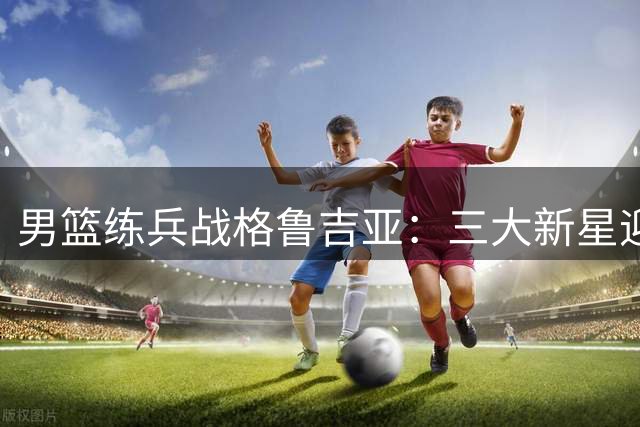男篮练兵战格鲁吉亚：三大新星迎大考 内线危机暗藏转机