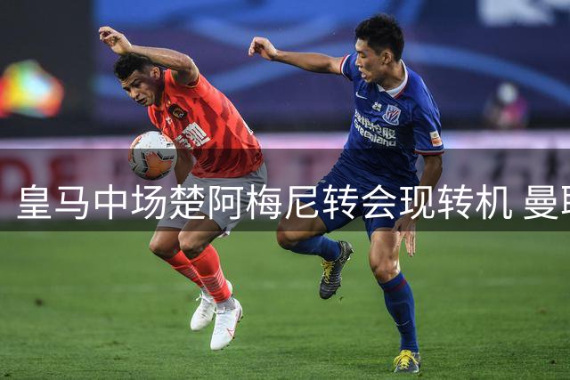 皇马中场楚阿梅尼转会现转机 曼联有望以优惠价揽下法国国脚