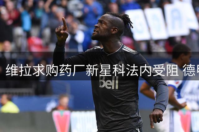 维拉求购药厂新星科法内受阻 德甲劲旅拒放潜力前锋