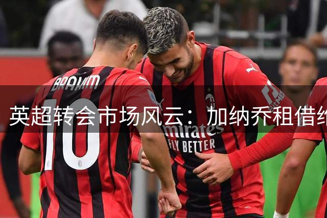 英超转会市场风云：加纳乔租借维拉 卡塞米罗空降迈阿密